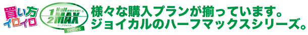 様々な購入プランが揃っています。ジョイカルのハーフマックスシリーズ。